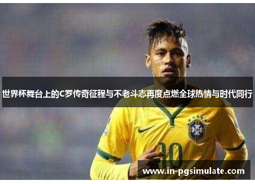 世界杯舞台上的C罗传奇征程与不老斗志再度点燃全球热情与时代同行