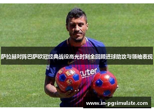 萨拉赫对阵巴萨欧冠经典战役高光时刻全回顾进球助攻与领袖表现 萨拉赫对阵巴萨欧冠经典战役高光时刻全回顾进球助攻与领袖表现