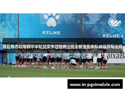 赛后悬念陡增西甲本轮战罢争冠格局出现全新变化多队命运改写走向