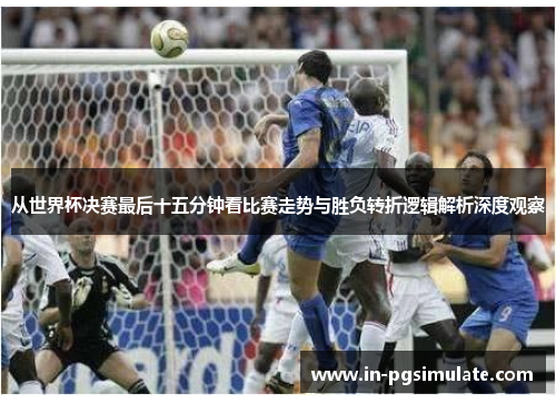 从世界杯决赛最后十五分钟看比赛走势与胜负转折逻辑解析深度观察 从世界杯决赛最后十五分钟看比赛走势与胜负转折逻辑解析深度观察