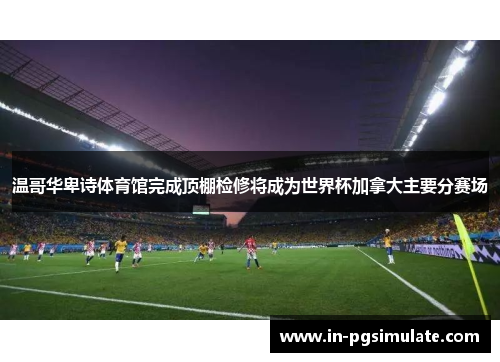 温哥华卑诗体育馆完成顶棚检修将成为世界杯加拿大主要分赛场