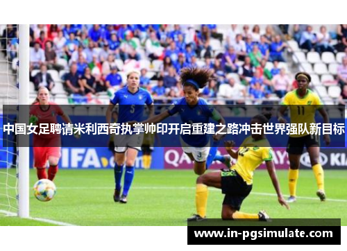 中国女足聘请米利西奇执掌帅印开启重建之路冲击世界强队新目标