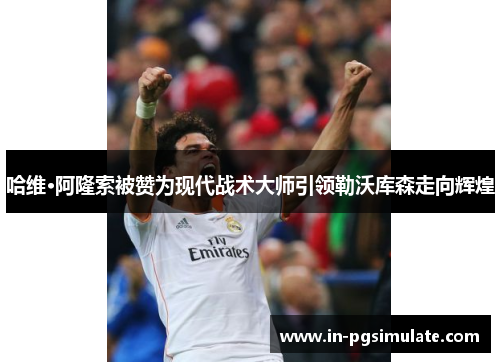 哈维·阿隆索被赞为现代战术大师引领勒沃库森走向辉煌