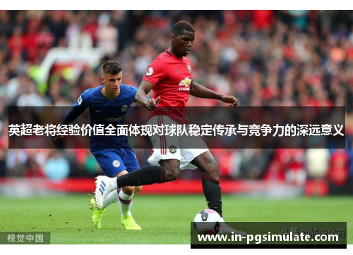 英超老将经验价值全面体现对球队稳定传承与竞争力的深远意义 英超老将经验价值全面体现对球队稳定传承与竞争力的深远意义