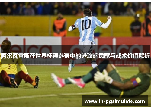 阿尔瓦雷斯在世界杯预选赛中的进攻端贡献与战术价值解析 阿尔瓦雷斯在世界杯预选赛中的进攻端贡献与战术价值解析
