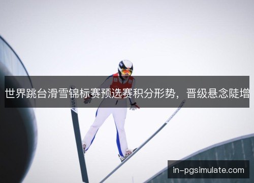 世界跳台滑雪锦标赛预选赛积分形势，晋级悬念陡增
